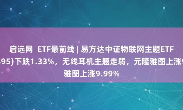 启远网  ETF最前线 | 易方达中证物联网主题ETF(159895)下跌1.33%，无线耳机主题走弱，元隆雅图上涨9.99%