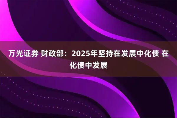 万光证券 财政部：2025年坚持在发展中化债 在化债中发展