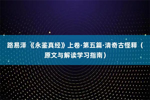 路易泽 《永鉴真经》上卷·第五篇·清奇古怪释（原文与解读学习指南）