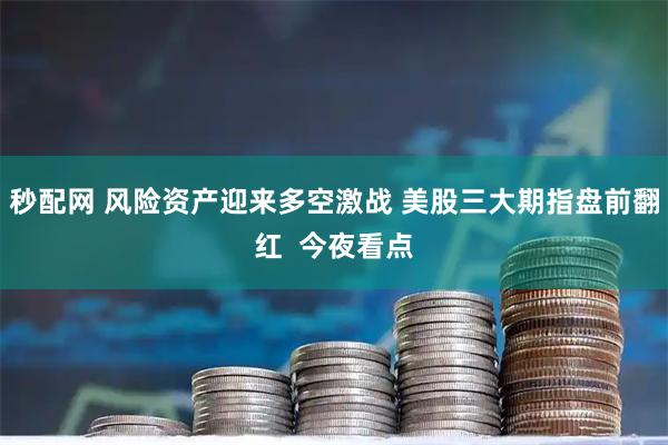 秒配网 风险资产迎来多空激战 美股三大期指盘前翻红  今夜看点