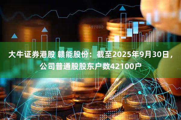 大牛证券港股 赣能股份：截至2025年9月30日，公司普通股股东户数42100户