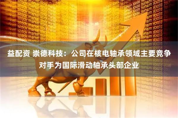 益配资 崇德科技：公司在核电轴承领域主要竞争对手为国际滑动轴承头部企业