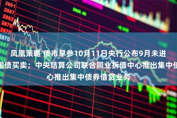 凤凰策略 债市早参10月11日央行公布9月未进行公开市场国债买卖；中央结算公司联合同业拆借中心推出集中债券借贷业务