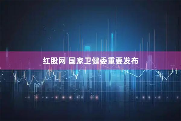 红股网 国家卫健委重要发布